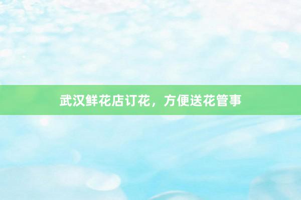 武汉鲜花店订花，方便送花管事