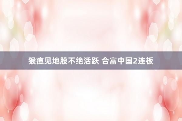 猴痘见地股不绝活跃 合富中国2连板
